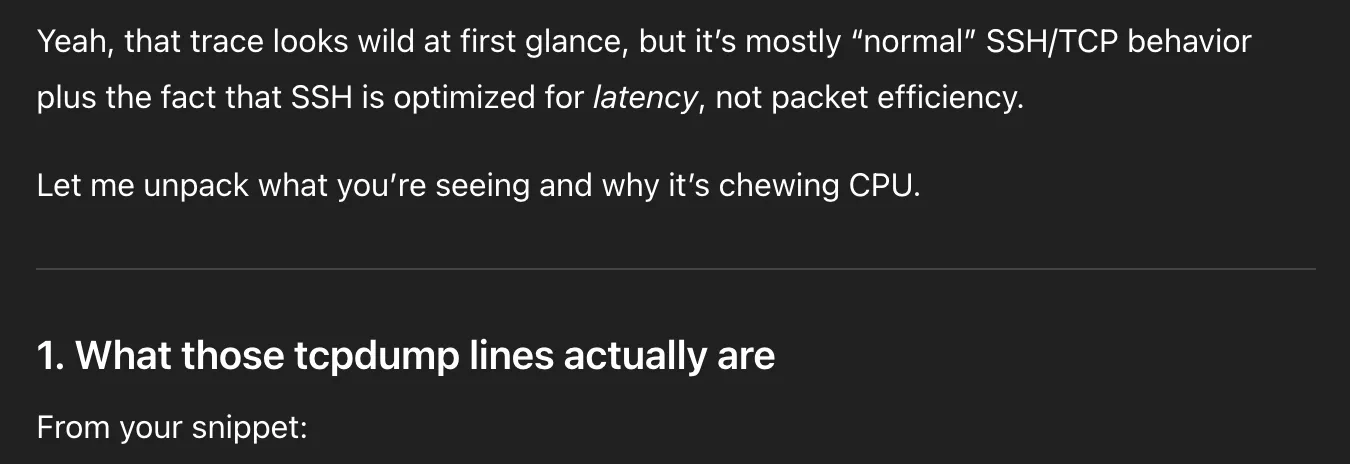 ChatGPT message. Full text:
Yeah, that trace looks wild at first glance, but it’s mostly “normal” SSH/TCP behavior plus the fact that SSH is optimized for latency, not packet efficiency.

Let me unpack what you’re seeing and why it’s chewing CPU.

1. What those tcpdump lines actually are

From your snippet:
