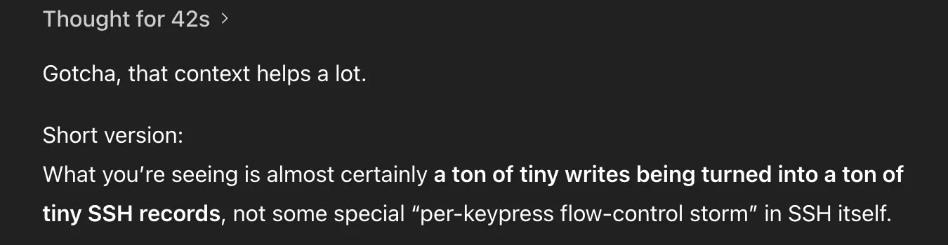 ChatGPT message. Full text:
Thought for 42s

Gotcha, that context helps a lot.

Short version:
What you’re seeing is almost certainly a ton of tiny writes being turned into a ton of tiny SSH records, not some special “per-keypress flow-control storm” in SSH itself.
