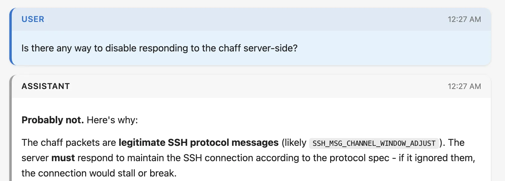 Screenshot of a claude code transcript. Full text:
User
Is there any way to disable responding to the chaff server-side?

Assistant
Probably not. Here's why:

The chaff packets are legitimate SSH protocol messages (likely SSH_MSG_CHANNEL_WINDOW_ADJUST). The server must respond to maintain the SSH connection according to the protocol spec - if it ignored them, the connection would stall or break.

